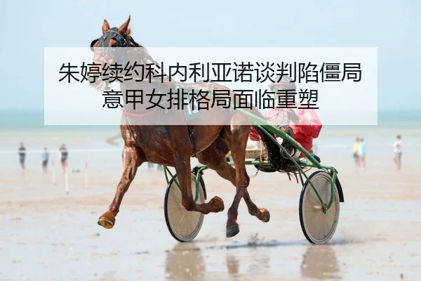 朱婷续约科内利亚诺谈判陷僵局 意甲女排格局面临重塑